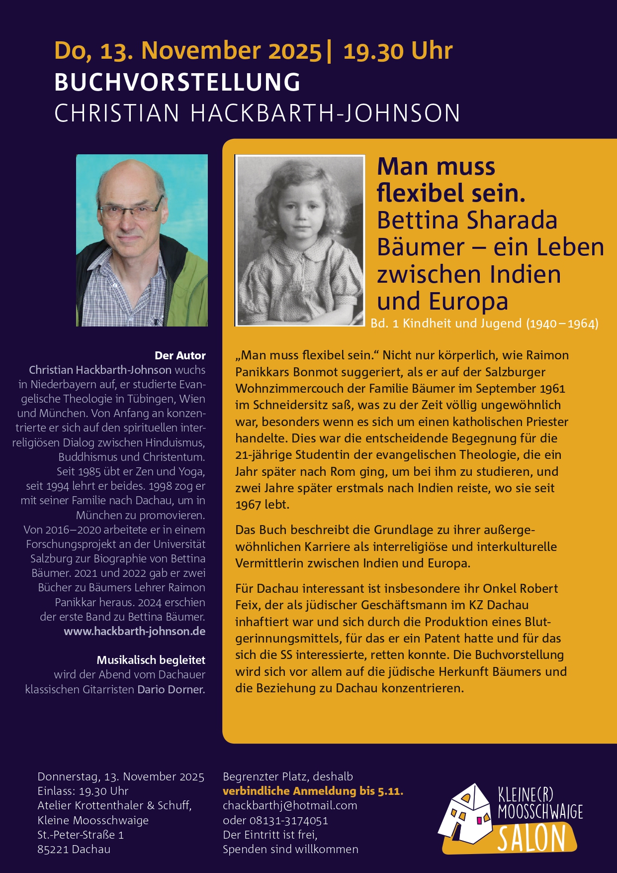 Do, 13. November 2025| 19.30 Uhr
BUCHVORSTELLUNG
CHRISTIAN HACKBARTH-JOHNSON
Man muss
flexibel sein.
Bettina Sharada
Bäumer - ein Leben
zwischen Indien
und Europa
Bd. 1 Kindheit und Jugend (1940 - 1964)

„Man muss flexibel sein.“ Nicht nur körperlich, wie Raimon
Panikkars Bonmot suggeriert, als er auf der Salzburger
Wohnzimmercouch der Familie Bäumer im September 1961
im Schneidersitz saß, was zu der Zeit völlig ungewöhnlich
war, besonders wenn es sich um einen katholischen Priester
handelte. Dies war die entscheidende Begegnung für die
21-jährige Studentin der evangelischen Theologie, die ein
Jahr später nach Rom ging, um bei ihm zu studieren, und
zwei Jahre später erstmals nach Indien reiste, wo sie seit
1967 lebt.
Das Buch beschreibt die Grundlage zu ihrer außerge-
wöhnlichen Karriere als interreligiöse und interkulturelle
Vermittlerin zwischen Indien und Europa.
Für Dachau interessant ist insbesondere ihr Onkel Robert
Feix, der als jüdischer Geschäftsmann im KZ Dachau
inhaftiert war und sich durch die Produktion eines Blut-
gerinnungsmittels, für das er ein Patent hatte und für das
sich die SS interessierte, retten konnte. Die Buchvorstellung
wird sich vor allem auf die jüdische Herkunft Bäumers und
die Beziehung zu Dachau konzentrieren.

Donnerstag, 13. November 2025
Einlass: 19.30 Uhr
Atelier Krottenthaler & Schuff,
Kleine Moosschwaige
St.-Peter-Straße 1
85221 Dachau
Begrenzter Platz, deshalb
verbindliche Anmeldung bis 5.11.
chackbarthj@hotmail.com
oder 08131-3174051
Der Eintritt ist frei,
Spenden sind willkommen

Der Autor
Christian Hackbarth-Johnson wuchs
in Niederbayern auf, er studierte Evan-
gelische Theologie in Tübingen, Wien
und München. Von Anfang an konzen-
trierte er sich auf den spirituellen inter-
religiösen Dialog zwischen Hinduismus,
Buddhismus und Christentum.
Seit 1985 übt er Zen und Yoga,
seit 1994 lehrt er beides. 1998 zog er
mit seiner Familie nach Dachau, um in
München zu promovieren.
Von 2016 - 2020 arbeitete er in einem
Forschungsprojekt an der Universität
Salzburg zur Biographie von Bettina
Bäumer. 2021 und 2022 gab er zwei
Bücher zu Bäumers Lehrer Raimon
Panikkar heraus. 2024 erschien
der erste Band zu Bettina Bäumer.

Musikalisch begleitet
wird der Abend vom Dachauer
klassischen Gitarristen Dario Dorner.
