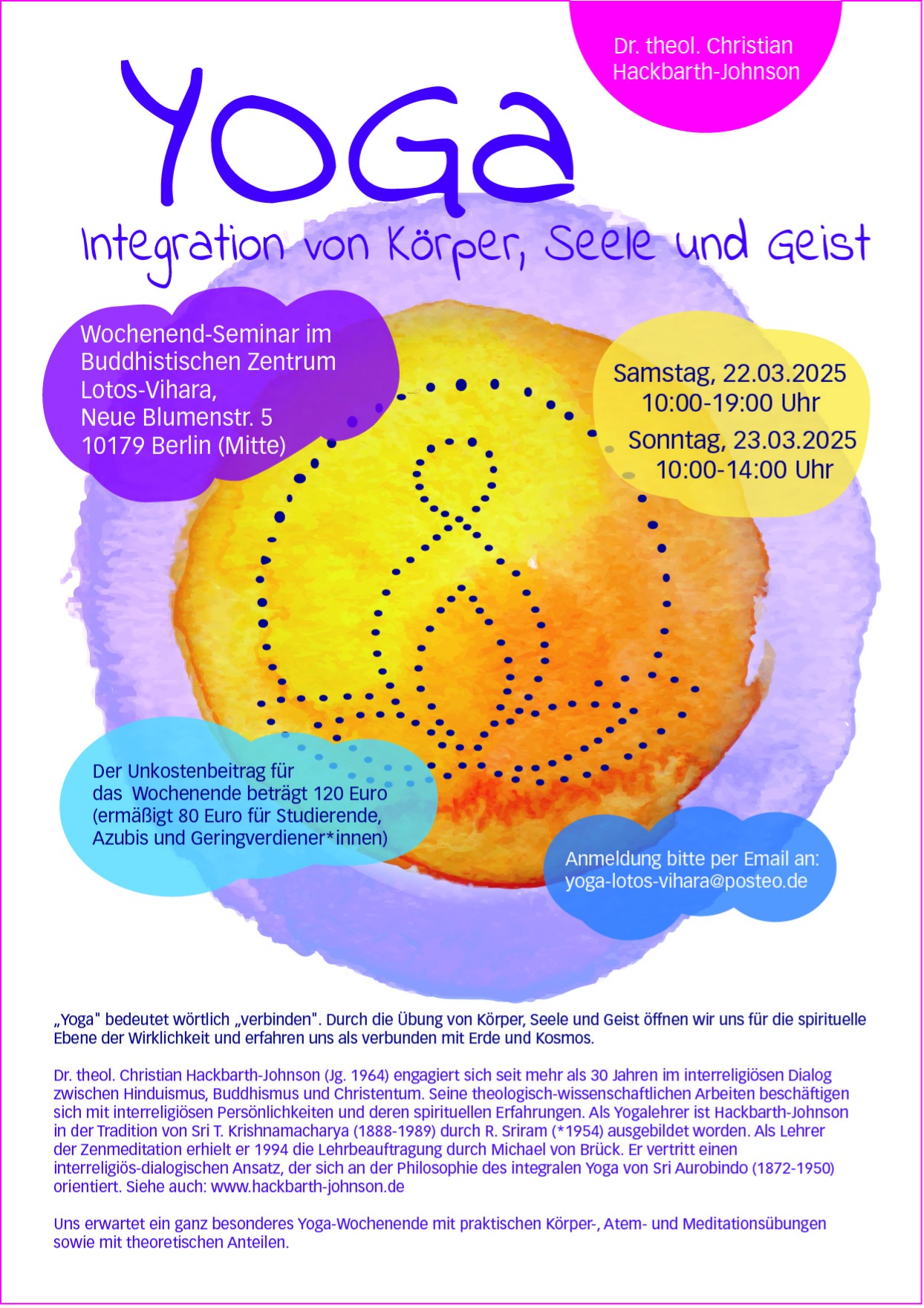 Yogaseminar mit Dr. theol. Christian Hackbarth-Johnson. Samstag 22.03.2025 10:00-19:00 Uhr, Sonntag, 23.03.2025 10:00-14:00 Uhr, Veranstaltungsort: Wochenend-Seminar im Buddhistischen Zentrum Lotos-Vihara, Neue Blumenstr. 5 10179 Berlin (Mitte).
        Der Unkostenbeitrag für das gesamte Wochenende beträgt 120 Euro (ermäßigt 80 Euro für Studierende, Azubis und Geringverdiener*innen).
        Anmeldung bitte per E-Mail an: yoga-lotos-vihara@posteo.de oder telefonisch unter: 0179 7957074.
        Dr. theol. Christian Hackbarth-Johnson (Jg. 1964) engagiert sich seit mehr als 30 Jahren im interreligiösen Dialog zwischen Hinduismus, Buddhismus und Christentum. Seine theologisch-wissenschaftlichen Arbeiten beschäftigen sich mit interreligiösen Persönlichkeiten und deren spirituellen Erfahrungen. Als Yogalehrer ist Hackbarth-Johnson in der Tradition von Sri T. Krishnamacharya (1888-1989) durch R. Sriram (*1954) ausgebildet worden. Als Lehrer der Zenmeditation erhielt er 1994 die Lehrbeauftragung durch Michael von Brück. Er vertritt einen interreligiös-dialogischen Ansatz, der sich an der Philosophie des integralen Yoga von Sri Aurobindo (1872-1950) orientiert.
        Siehe auch: www.hackbarth-johnson.de
        Uns erwartet ein ganz besonderes Yoga-Wochenende mit praktischen Körper-, Atem- und Meditationsübungen sowie mit theoretischen Anteilen.